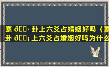 蹇 🌷 卦上六爻占婚姻好吗（蹇卦 🐡 上六爻占婚姻好吗为什么）